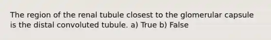 The region of the renal tubule closest to the glomerular capsule is the distal convoluted tubule. a) True b) False