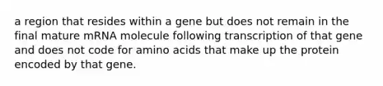 a region that resides within a gene but does not remain in the final mature mRNA molecule following transcription of that gene and does not code for amino acids that make up the protein encoded by that gene.