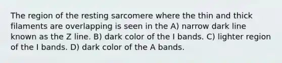 The region of the resting sarcomere where the thin and thick filaments are overlapping is seen in the A) narrow dark line known as the Z line. B) dark color of the I bands. C) lighter region of the I bands. D) dark color of the A bands.