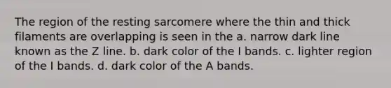 The region of the resting sarcomere where the thin and thick filaments are overlapping is seen in the a. narrow dark line known as the Z line. b. dark color of the I bands. c. lighter region of the I bands. d. dark color of the A bands.