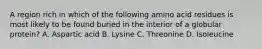 A region rich in which of the following amino acid residues is most likely to be found buried in the interior of a globular protein? A. Aspartic acid B. Lysine C. Threonine D. Isoleucine