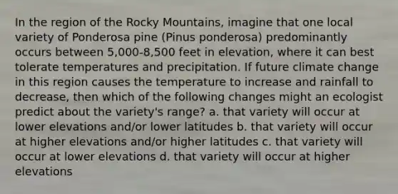 In the region of the Rocky Mountains, imagine that one local variety of Ponderosa pine (Pinus ponderosa) predominantly occurs between 5,000-8,500 feet in elevation, where it can best tolerate temperatures and precipitation. If future climate change in this region causes the temperature to increase and rainfall to decrease, then which of the following changes might an ecologist predict about the variety's range? a. that variety will occur at lower elevations and/or lower latitudes b. that variety will occur at higher elevations and/or higher latitudes c. that variety will occur at lower elevations d. that variety will occur at higher elevations