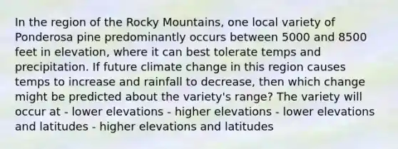 In the region of the Rocky Mountains, one local variety of Ponderosa pine predominantly occurs between 5000 and 8500 feet in elevation, where it can best tolerate temps and precipitation. If future climate change in this region causes temps to increase and rainfall to decrease, then which change might be predicted about the variety's range? The variety will occur at - lower elevations - higher elevations - lower elevations and latitudes - higher elevations and latitudes