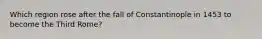 Which region rose after the fall of Constantinople in 1453 to become the Third Rome?