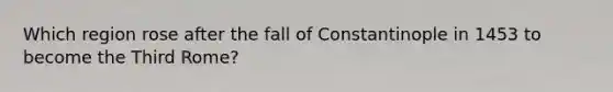 Which region rose after the fall of Constantinople in 1453 to become the Third Rome?