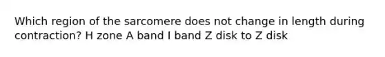 Which region of the sarcomere does not change in length during contraction? H zone A band I band Z disk to Z disk