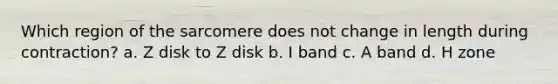 Which region of the sarcomere does not change in length during contraction? a. Z disk to Z disk b. I band c. A band d. H zone