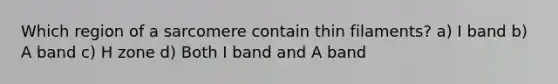 Which region of a sarcomere contain thin filaments? a) I band b) A band c) H zone d) Both I band and A band