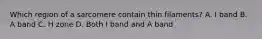 Which region of a sarcomere contain thin filaments? A. I band B. A band C. H zone D. Both I band and A band