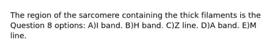 The region of the sarcomere containing the thick filaments is the Question 8 options: A)I band. B)H band. C)Z line. D)A band. E)M line.