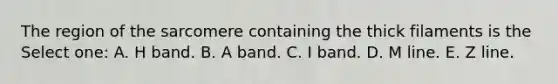 The region of the sarcomere containing the thick filaments is the Select one: A. H band. B. A band. C. I band. D. M line. E. Z line.