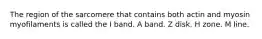 The region of the sarcomere that contains both actin and myosin myofilaments is called the I band. A band. Z disk. H zone. M line.