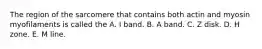 The region of the sarcomere that contains both actin and myosin myofilaments is called the A. I band. B. A band. C. Z disk. D. H zone. E. M line.