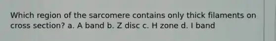 Which region of the sarcomere contains only thick filaments on cross section? a. A band b. Z disc c. H zone d. I band