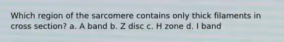 Which region of the sarcomere contains only thick filaments in cross section? a. A band b. Z disc c. H zone d. I band