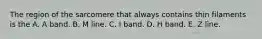 The region of the sarcomere that always contains thin filaments is the A. A band. B. M line. C. I band. D. H band. E. Z line.