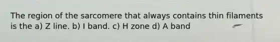 The region of the sarcomere that always contains thin filaments is the a) Z line. b) I band. c) H zone d) A band