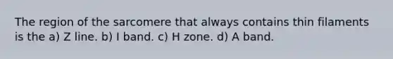 The region of the sarcomere that always contains thin filaments is the a) Z line. b) I band. c) H zone. d) A band.