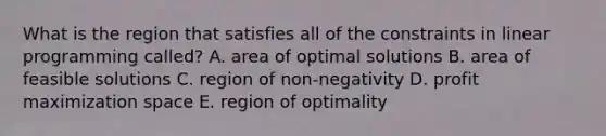 What is the region that satisfies all of the constraints in linear programming​ called? A. area of optimal solutions B. area of feasible solutions C. region of​ non-negativity D. profit maximization space E. region of optimality