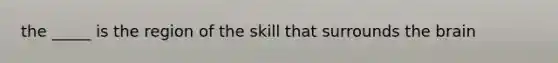 the _____ is the region of the skill that surrounds <a href='https://www.questionai.com/knowledge/kLMtJeqKp6-the-brain' class='anchor-knowledge'>the brain</a>