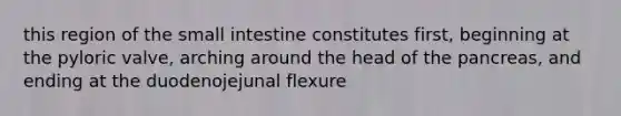 this region of the small intestine constitutes first, beginning at the pyloric valve, arching around the head of the pancreas, and ending at the duodenojejunal flexure