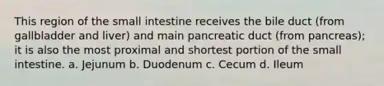 This region of the small intestine receives the bile duct (from gallbladder and liver) and main pancreatic duct (from pancreas); it is also the most proximal and shortest portion of the small intestine. a. Jejunum b. Duodenum c. Cecum d. Ileum