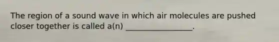 The region of a sound wave in which air molecules are pushed closer together is called a(n) _________________.