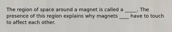 The region of space around a magnet is called a _____. The presence of this region explains why magnets ____ have to touch to affect each other.