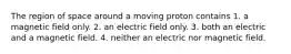 The region of space around a moving proton contains 1. a magnetic field only. 2. an electric field only. 3. both an electric and a magnetic field. 4. neither an electric nor magnetic field.