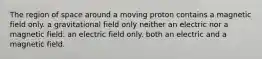 The region of space around a moving proton contains a magnetic field only. a gravitational field only neither an electric nor a magnetic field. an electric field only. both an electric and a magnetic field.