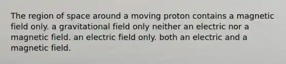 The region of space around a moving proton contains a magnetic field only. a gravitational field only neither an electric nor a magnetic field. an electric field only. both an electric and a magnetic field.