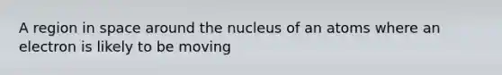 A region in space around the nucleus of an atoms where an electron is likely to be moving