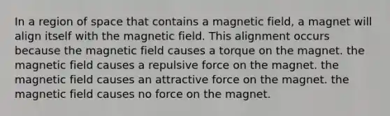 In a region of space that contains a magnetic field, a magnet will align itself with the magnetic field. This alignment occurs because the magnetic field causes a torque on the magnet. the magnetic field causes a repulsive force on the magnet. the magnetic field causes an attractive force on the magnet. the magnetic field causes no force on the magnet.