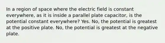 In a region of space where the electric field is constant everywhere, as it is inside a parallel plate capacitor, is the potential constant everywhere? Yes. No, the potential is greatest at the positive plate. No, the potential is greatest at the negative plate.