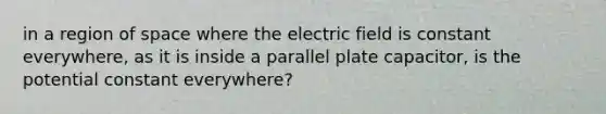 in a region of space where the electric field is constant everywhere, as it is inside a parallel plate capacitor, is the potential constant everywhere?