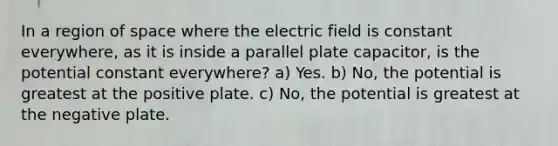 In a region of space where the electric field is constant everywhere, as it is inside a parallel plate capacitor, is the potential constant everywhere? a) Yes. b) No, the potential is greatest at the positive plate. c) No, the potential is greatest at the negative plate.