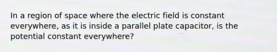 In a region of space where the electric field is constant everywhere, as it is inside a parallel plate capacitor, is the potential constant everywhere?