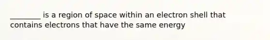 ________ is a region of space within an electron shell that contains electrons that have the same energy