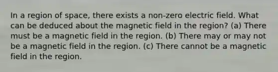 In a region of space, there exists a non-zero electric field. What can be deduced about the magnetic field in the region? (a) There must be a magnetic field in the region. (b) There may or may not be a magnetic field in the region. (c) There cannot be a magnetic field in the region.