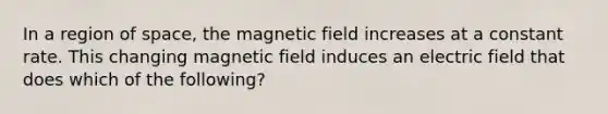 In a region of space, the magnetic field increases at a constant rate. This changing magnetic field induces an electric field that does which of the following?