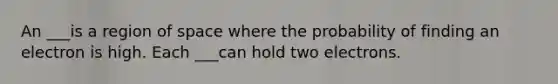 An ___is a region of space where the probability of finding an electron is high. Each ___can hold two electrons.