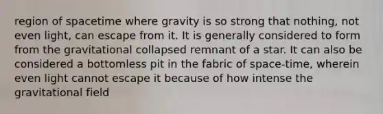 region of spacetime where gravity is so strong that nothing, not even light, can escape from it. It is generally considered to form from the gravitational collapsed remnant of a star. It can also be considered a bottomless pit in the fabric of space-time, wherein even light cannot escape it because of how intense the gravitational field