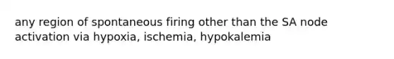 any region of spontaneous firing other than the SA node activation via hypoxia, ischemia, hypokalemia