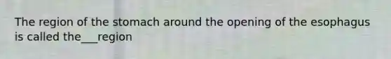 The region of the stomach around the opening of the esophagus is called the___region