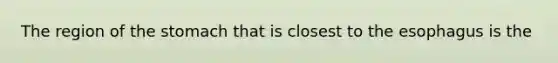 The region of the stomach that is closest to the esophagus is the