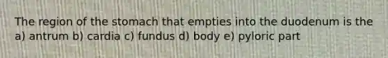 The region of the stomach that empties into the duodenum is the a) antrum b) cardia c) fundus d) body e) pyloric part