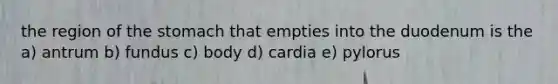 the region of the stomach that empties into the duodenum is the a) antrum b) fundus c) body d) cardia e) pylorus