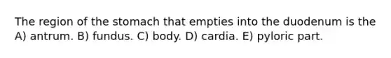 The region of the stomach that empties into the duodenum is the A) antrum. B) fundus. C) body. D) cardia. E) pyloric part.