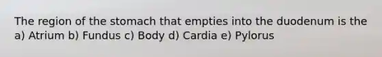 The region of the stomach that empties into the duodenum is the a) Atrium b) Fundus c) Body d) Cardia e) Pylorus