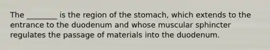 The ________ is the region of the stomach, which extends to the entrance to the duodenum and whose muscular sphincter regulates the passage of materials into the duodenum.